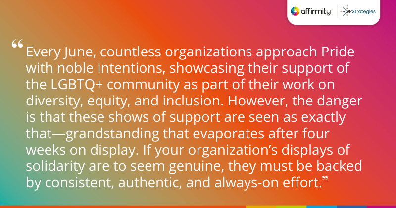 "Every June, countless organizations approach Pride with noble intentions, showcasing their support of the LGBTQ+ community as part of their work on diversity, equity, and inclusion. However, the danger is that these shows of support are seen as exactly that—grandstanding that evaporates after four weeks on display. If your organization’s displays of solidarity are to seem genuine, they must be backed by consistent, authentic, and always-on effort."