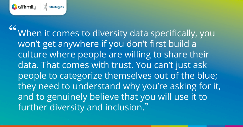 "When it comes to diversity data specifically, you won’t get anywhere if you don’t first build a culture where people are willing to share their data. That comes with trust. You can’t just ask people to categorize themselves out of the blue; they need to understand why you’re asking for it, and to genuinely believe that you will use it to further diversity and inclusion."