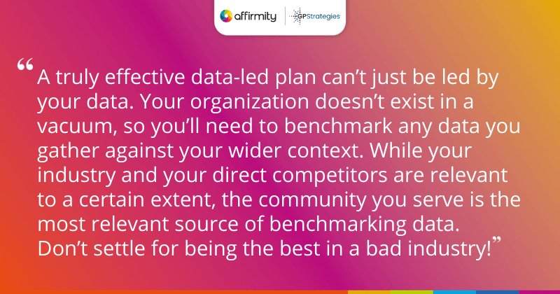 "A truly effective data-led plan can’t just be led by your data. Your organization doesn’t exist in a vacuum, so you’ll need to benchmark any data you gather against your wider context. While your industry and your direct competitors are relevant to a certain extent, the community you serve is the most relevant source of benchmarking data. Don’t settle for being the best in a bad industry!"