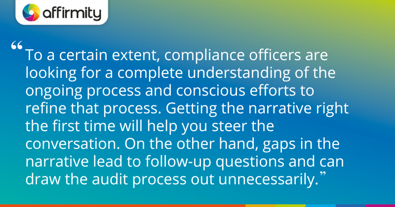 "To a certain extent, compliance officers are looking for a complete understanding of the ongoing process and conscious efforts to refine that process. Getting the narrative right the first time will help you steer the conversation. On the other hand, gaps in the narrative lead to follow-up questions and can draw the audit process out unnecessarily."