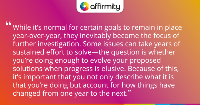 "While it’s normal for certain goals to remain in place year-over-year, they inevitably become the focus of further investigation. Some issues can take years of sustained effort to solve—the question is whether you’re doing enough to evolve your proposed solutions when progress is elusive. Because of this, it’s important that you not only describe what it is that you’re doing but account for how things have changed from one year to the next. "