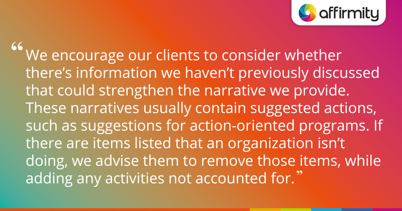 "We encourage our clients to consider whether there’s information we haven’t previously discussed that could strengthen the narrative we provide. These narratives usually contain suggested actions, such as suggestions for action-oriented programs. If there are items listed that an organization isn’t doing, we advise them to remove those items, while adding any activities not accounted for."