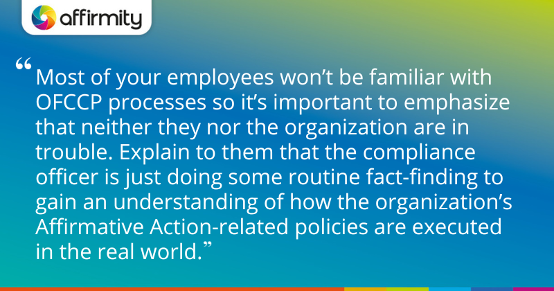 "Most of your employees won’t be familiar with OFCCP processes so it’s important to emphasize that neither they nor the organization are in trouble. Explain to them that the compliance officer is just doing some routine fact-finding to gain an understanding of how the organization’s Affirmative Action-related policies are executed in the real world."