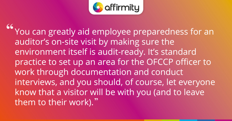 "You can greatly aid employee preparedness for an auditor’s on-site visit by making sure the environment itself is audit-ready. It’s standard practice to set up an area for the OFCCP officer to work through documentation and conduct interviews, and you should, of course, let everyone know that a visitor will be with you (and to leave them to their work)."