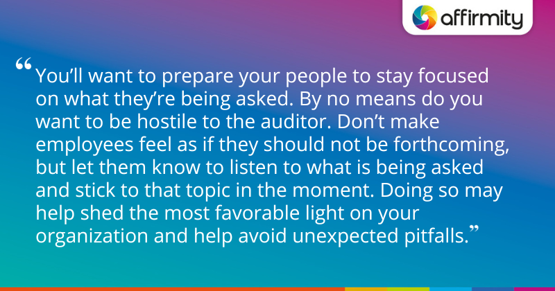 "You’ll want to prepare your people to stay focused on what they’re being asked. By no means do you want to be hostile to the auditor. Don’t make employees feel as if they should not be forthcoming, but let them know to listen to what is being asked and stick to that topic in the moment. Doing so may help shed the most favorable light on your organization and help avoid unexpected pitfalls."