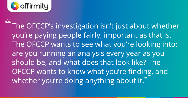 "The OFCCP’s investigation isn’t just about whether you’re paying people fairly, important as that is. The OFCCP wants to see what you’re looking into: are you running an analysis every year as you should be, and what does that look like? The OFCCP wants to know what you’re finding, and whether you’re doing anything about it."