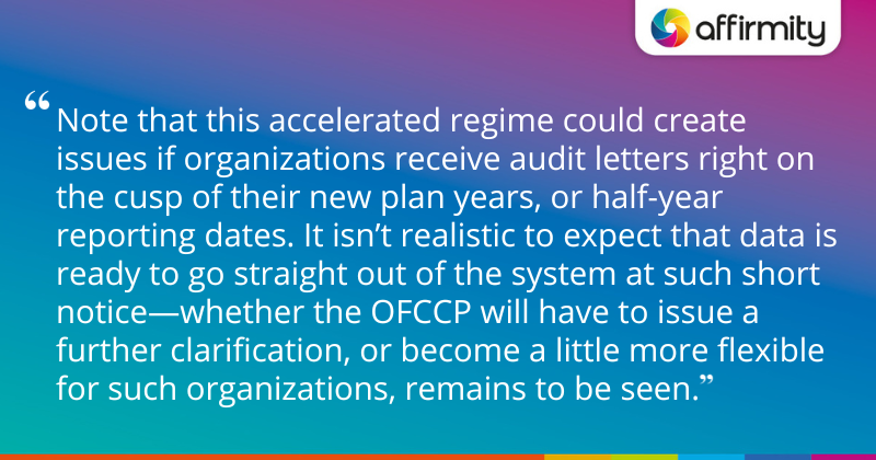 "Note that this accelerated regime could create issues if organizations receive audit letters right on the cusp of their new plan years, or half-year reporting dates. It isn’t realistic to expect that data is ready to go straight out of the system at such short notice—whether the OFCCP will have to issue a further clarification, or become a little more flexible for such organizations, remains to be seen."