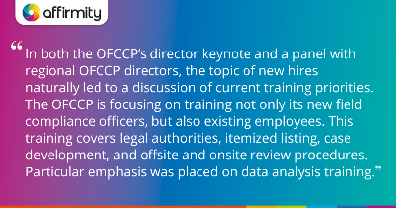 "In both the OFCCP’s director keynote and a panel with regional OFCCP directors, the topic of new hires naturally led to a discussion of current training priorities. The OFCCP is focusing on training not only its new field compliance officers, but also existing employees. This training covers legal authorities, itemized listing, case development, and offsite and onsite review procedures. Particular emphasis was placed on data analysis training."