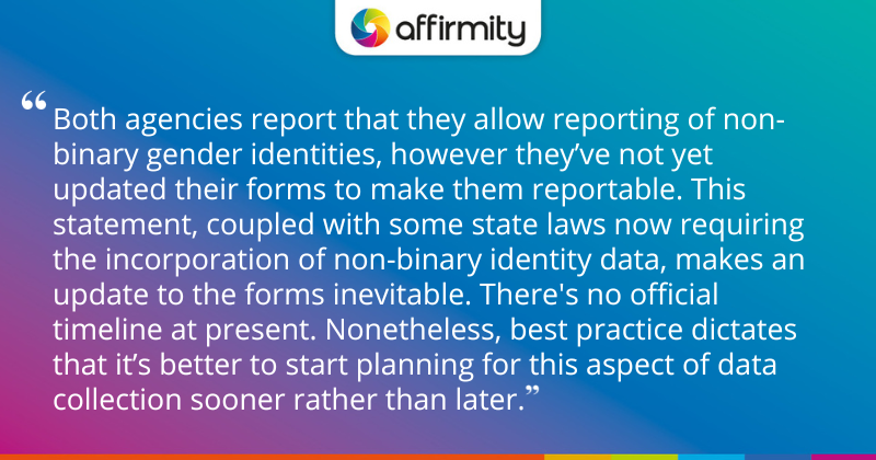 "Both agencies report that they allow reporting of non-binary gender identities, however they’ve not yet updated their forms to make them reportable. This statement, coupled with some state laws now requiring the incorporation of non-binary identity data, makes an update to the forms inevitable. There's no official timeline at present. Nonetheless, best practice dictates that it’s better to start planning for this aspect of data collection sooner rather than later."