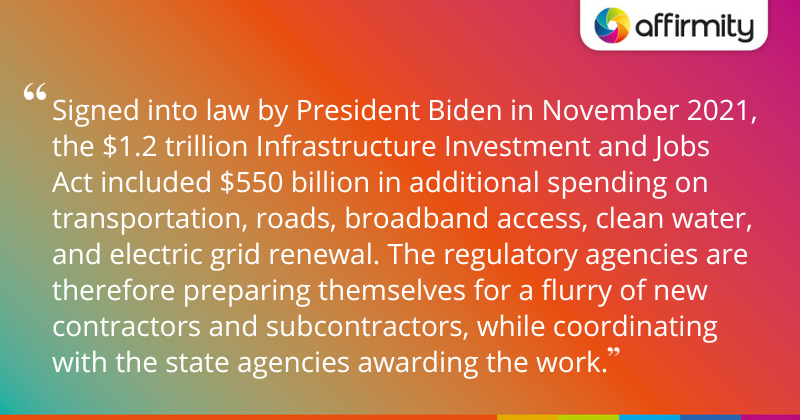 "Signed into law by President Biden in November 2021, the $1.2 trillion Infrastructure Investment and Jobs Act included $550 billion in additional spending on transportation, roads, broadband access, clean water, and electric grid renewal. The regulatory agencies are therefore preparing themselves for a flurry of new contractors and subcontractors, while coordinating with the state agencies awarding the work."