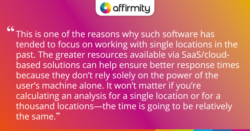 "This is one of the reasons why such software has tended to focus on working with single locations in the past. The greater resources available via SaaS/cloud-based solutions can help ensure better response times because they don’t rely solely on the power of the user’s machine alone. It won’t matter if you’re calculating an analysis for a single location or for a thousand locations—the time is going to be relatively the same."