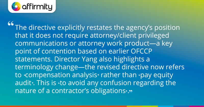 The directive explicitly restates the agency’s position that it does not require attorney/client privileged communications or attorney work product—a key point of contention based on earlier OFCCP statements. Director Yang also highlights a terminology change—the revised directive now refers to 'compensation analysis' rather than 'pay equity audit'. This is 'to avoid any confusion regarding the nature of a contractor’s obligations'.