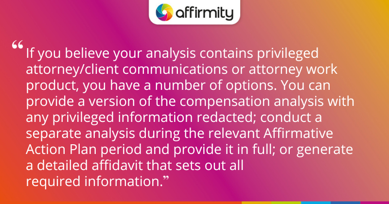 "If you believe your analysis contains privileged attorney/client communications or attorney work product, you have a number of options. You can provide a version of the compensation analysis with any privileged information redacted; conduct a separate analysis during the relevant Affirmative Action Plan period and provide it in full; or generate a detailed affidavit that sets out all required information."