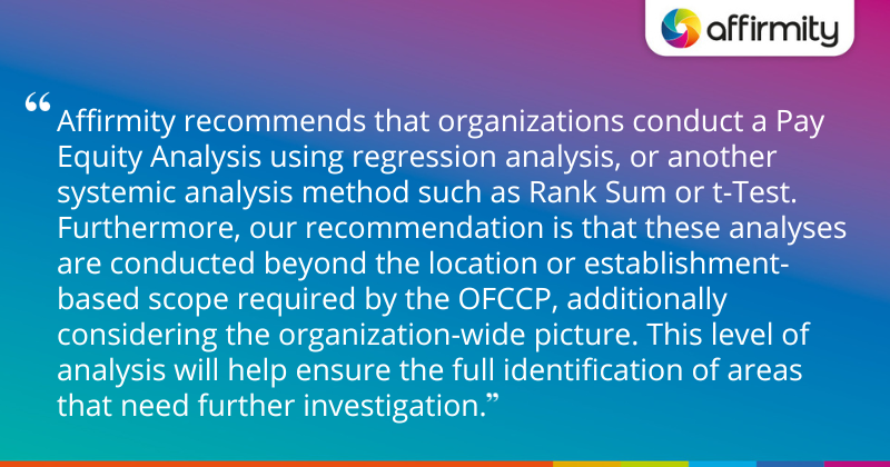 "Affirmity recommends that organizations conduct a Pay Equity Analysis using regression analysis, or another systemic analysis method such as Rank Sum or t-Test. Furthermore, our recommendation is that these analyses are conducted beyond the location or establishment-based scope required by the OFCCP, additionally considering the organization-wide picture. This level of analysis will help ensure the full identification of areas that need further investigation."