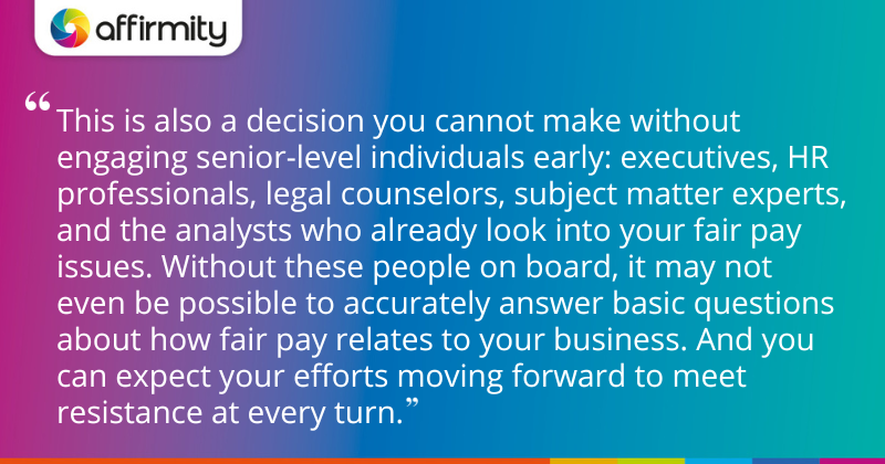 "This is also a decision you cannot make without engaging senior-level individuals early: executives, HR professionals, legal counselors, subject matter experts, and the analysts who already look into your fair pay issues. Without these people on board, it may not even be possible to accurately answer basic questions about how fair pay relates to your business. And you can expect your efforts moving forward to meet resistance at every turn."