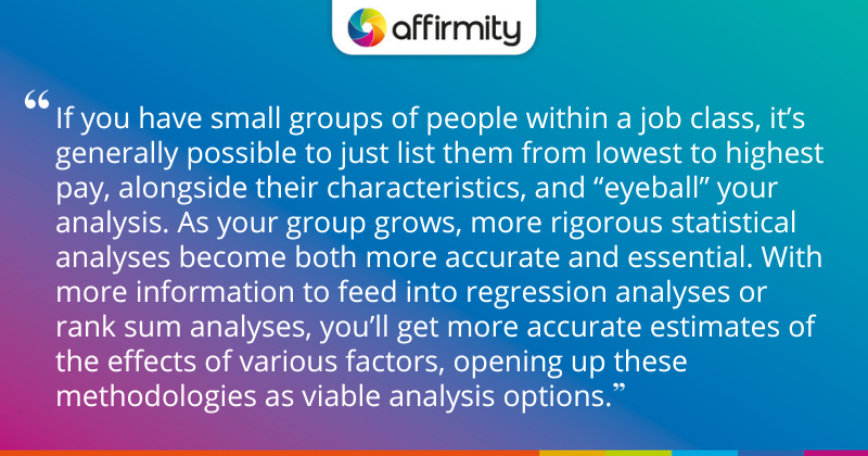 "If you have small groups of people within a job class, it’s generally possible to just list them from lowest to highest pay, alongside their characteristics, and “eyeball” your analysis. As your group grows, more rigorous statistical analyses become both more accurate and essential. With more information to feed into regression analyses or rank sum analyses, you’ll get more accurate estimates of the effects of various factors, opening up these methodologies as viable analysis options."