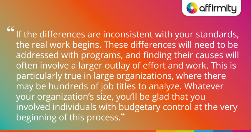 "If the differences are inconsistent with your standards, the real work begins. These differences will need to be addressed with programs, and finding their causes will often involve a larger outlay of effort and work. This is particularly true in large organizations, where there may be hundreds of job titles to analyze. Whatever your organization’s size, you’ll be glad that you involved individuals with budgetary control at the very beginning of this process."