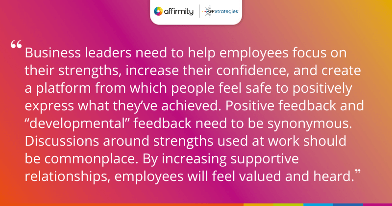 "Business leaders need to help employees focus on their strengths, increase their confidence, and create a platform from which people feel safe to positively express what they’ve achieved. Positive feedback and “developmental” feedback need to be synonymous. Discussions around strengths used at work should be commonplace. By increasing supportive relationships, employees will feel valued and heard."