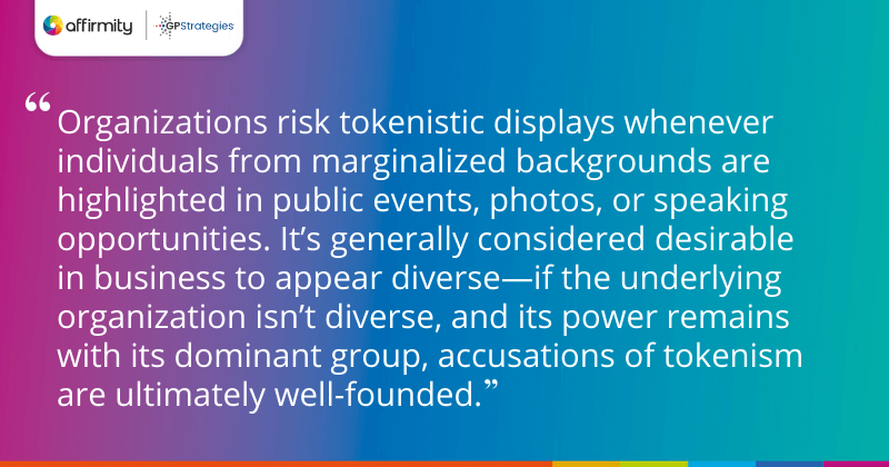 "Organizations risk tokenistic displays whenever individuals from marginalized backgrounds are highlighted in public events, photos, or speaking opportunities. It’s generally considered desirable in business to appear diverse—if the underlying organization isn’t diverse, and its power remains with its dominant group, accusations of tokenism are ultimately well-founded."