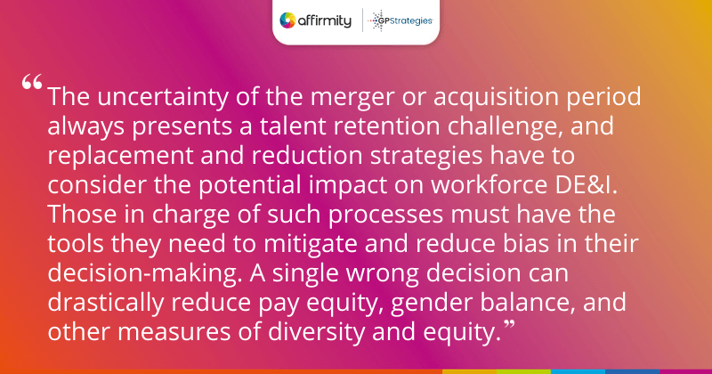 "The uncertainty of the merger or acquisition period always presents a talent retention challenge, and replacement and reduction strategies have to consider the potential impact on workforce DE&I. Those in charge of such processes must have the tools they need to mitigate and reduce bias in their decision-making. A single wrong decision can drastically reduce pay equity, gender balance, and other measures of diversity and equity."