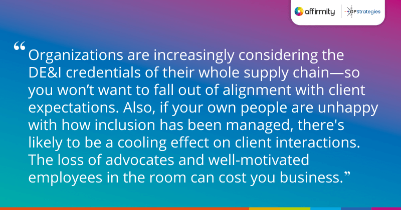 "Organizations are increasingly considering the DE&I credentials of their whole supply chain—so you won’t want to fall out of alignment with client expectations. Also, if your own people are unhappy with how inclusion has been managed, there's likely to be a cooling effect on client interactions. The loss of advocates and well-motivated employees in the room can cost you business."