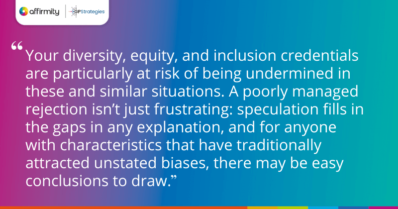 "Your diversity, equity, and inclusion credentials are particularly at risk of being undermined in these and similar situations. A poorly managed rejection isn’t just frustrating: speculation fills in the gaps in any explanation, and for anyone with characteristics that have traditionally attracted unstated biases, there may be easy conclusions to draw."