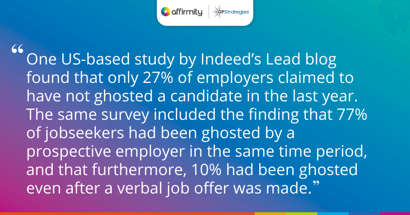 "One US-based study by Indeed’s Lead blog found that only 27% of employers claimed to have not ghosted a candidate in the last year. The same survey included the finding that 77% of jobseekers had been ghosted by a prospective employer in the same time period, and that furthermore, 10% had been ghosted even after a verbal job offer was made."