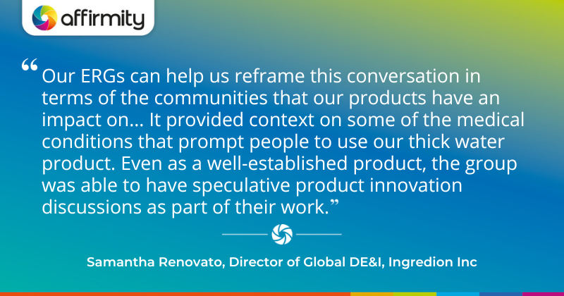 "Our ERGs can help us reframe this conversation in terms of the communities that our products have an impact on... It provided context on some of the medical conditions that prompt people to use our thick water product. Even as a well-established product, the group was able to have speculative product innovation discussions as part of their work." - Samantha Renovato, Director of Global DE&I, Ingredion Inc