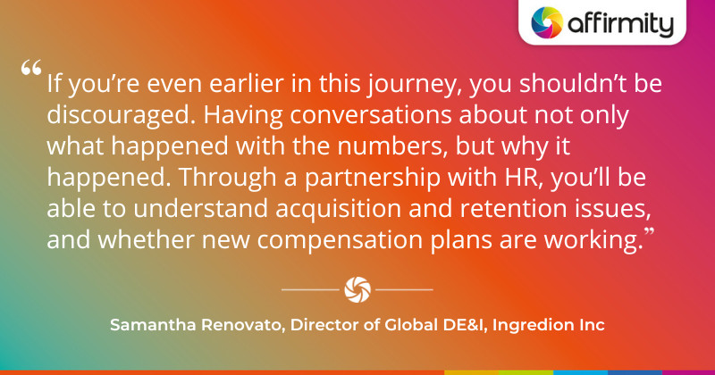 "If you’re even earlier in this journey, you shouldn’t be discouraged. Having conversations about not only what happened with the numbers, but why it happened. Through a partnership with HR, you’ll be able to understand acquisition and retention issues, and whether new compensation plans are working."