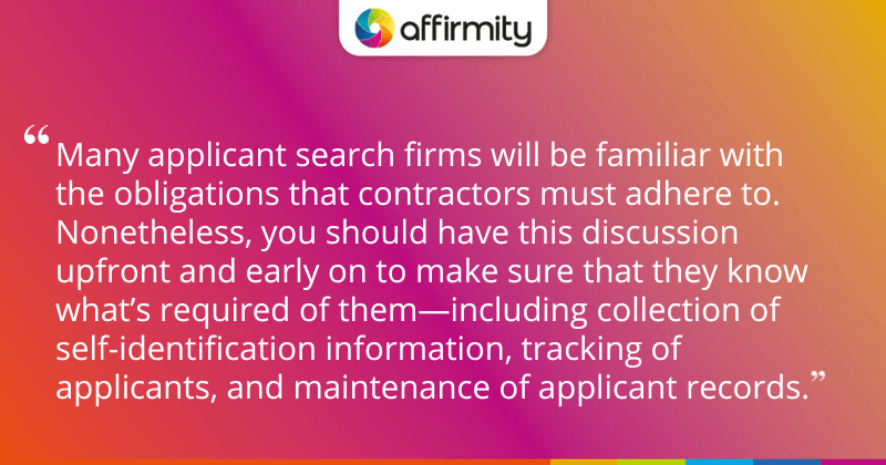 "Many applicant search firms will be familiar with the obligations that contractors must adhere to. Nonetheless, you should have this discussion upfront and early on to make sure that they know what’s required of them—including collection of self-identification information, tracking of applicants, and maintenance of applicant records."