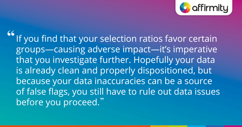 "If you find that your selection ratios favor certain groups—causing adverse impact—it’s imperative that you investigate further. Hopefully your data is already clean and properly dispositioned, but because your data inaccuracies can be a source of false flags, you still have to rule out data issues before you proceed."