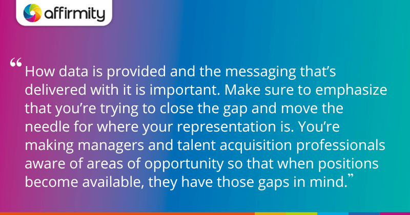 "How data is provided and the messaging that’s delivered with it is important. Make sure to emphasize that you’re trying to close the gap and move the needle for where your representation is. You’re making managers and talent acquisition professionals aware of areas of opportunity so that when positions become available, they have those gaps in mind."
