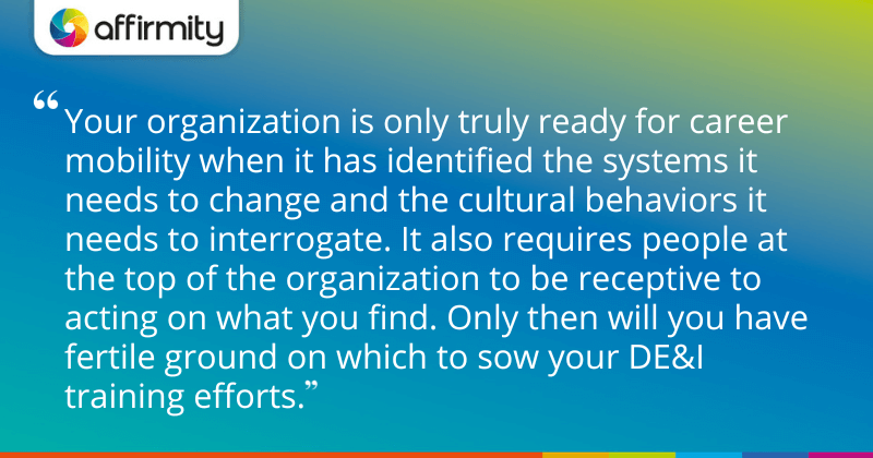 "Your organization is only truly ready for career mobility when it has identified the systems it needs to change and the cultural behaviors it needs to interrogate. It also requires people at the top of the organization to be receptive to acting on what you find. Only then will you have fertile ground on which to sow your DE&I training efforts."