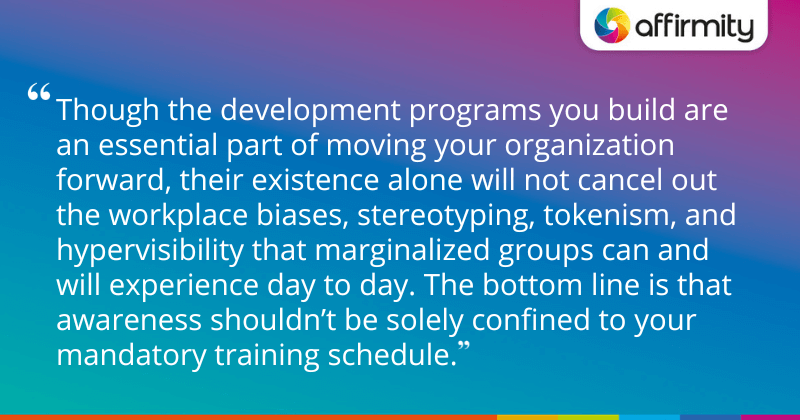 "Though the development programs you build are an essential part of moving your organization forward, their existence alone will not cancel out the workplace biases, stereotyping, tokenism, and hypervisibility that marginalized groups can and will experience day to day. The bottom line is that awareness shouldn’t be solely confined to your mandatory training schedule."