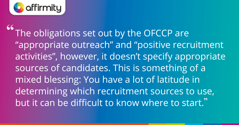 "The obligations set out by the OFCCP are “appropriate outreach” and “positive recruitment activities”, however, it doesn’t specify appropriate sources of candidates. This is something of a mixed blessing: You have a lot of latitude in determining which recruitment sources to use, but it can be difficult to know where to start."