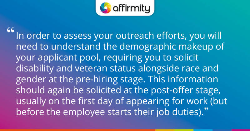 "In order to assess your outreach efforts, you will need to understand the demographic makeup of your applicant pool, requiring you to solicit disability and veteran status alongside race and gender at the pre-hiring stage. This information should again be solicited at the post-offer stage, usually on the first day of appearing for work (but before the employee starts their job duties)."