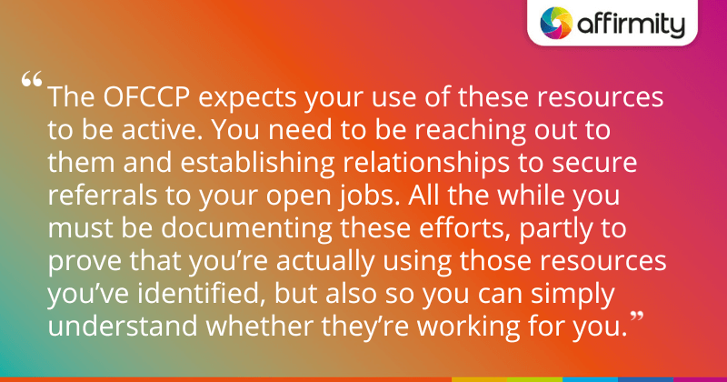 "The OFCCP expects your use of these resources to be active. You need to be reaching out to them and establishing relationships to secure referrals to your open jobs. All the while you must be documenting these efforts, partly to prove that you’re actually using those resources you’ve identified, but also so you can simply understand whether they’re working for you."