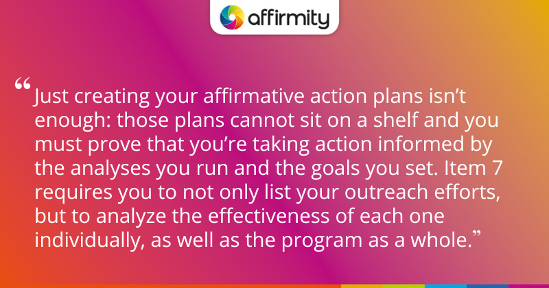 "Just creating your affirmative action plans isn’t enough: those plans cannot sit on a shelf and you must prove that you’re taking action informed by the analyses you run and the goals you set. Item 7 requires you to not only list your outreach efforts, but to analyze the effectiveness of each one individually, as well as the program as a whole."