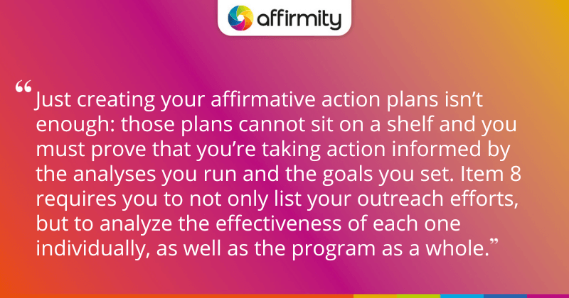 "Just creating your affirmative action plans isn’t enough: those plans cannot sit on a shelf and you must prove that you’re taking action informed by the analyses you run and the goals you set. Item 8 requires you to not only list your outreach efforts, but to analyze the effectiveness of each one individually, as well as the program as a whole."