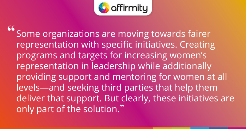 "Some organizations are moving towards fairer representation with specific initiatives. Creating programs and targets for increasing women’s representation in leadership while additionally providing support and mentoring for women at all levels—and seeking third parties that help them deliver that support. But clearly, these initiatives are only part of the solution."