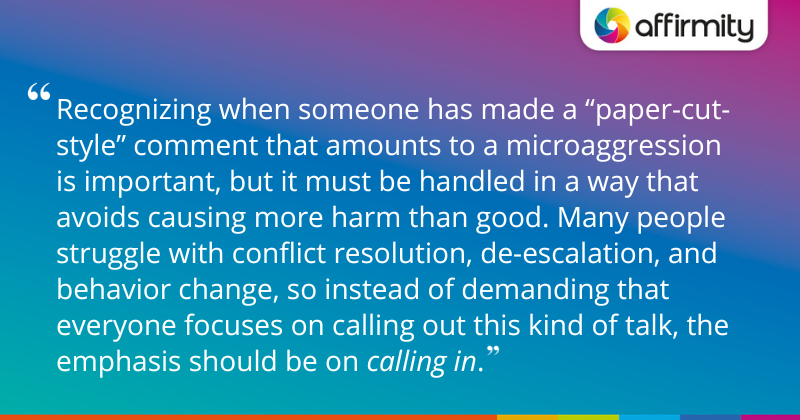 "Recognizing when someone has made a “paper-cut-style” comment that amounts to a microaggression is important, but it must be handled in a way that avoids causing more harm than good. Many people struggle with conflict resolution, de-escalation, and behavior change, so instead of demanding that everyone focuses on calling out this kind of talk, the emphasis should be on calling in. "