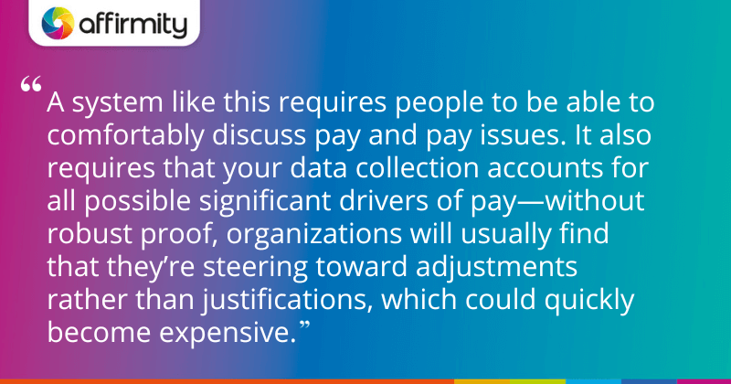 "A system like this requires people to be able to comfortably discuss pay and pay issues. It also requires that your data collection accounts for all possible significant drivers of pay—without robust proof, organizations will usually find that they’re steering toward adjustments rather than justifications, which could quickly become expensive."