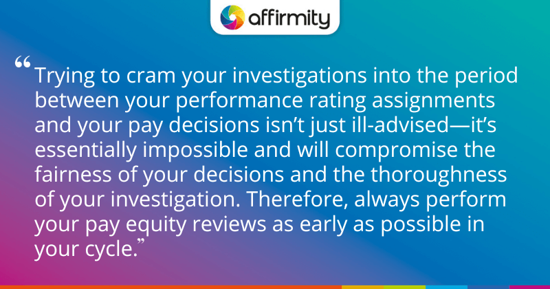 "Trying to cram your investigations into the period between your performance rating assignments and your pay decisions isn’t just ill-advised—it’s essentially impossible and will compromise the fairness of your decisions and the thoroughness of your investigation. Therefore, always perform your pay equity reviews as early as possible in your cycle."