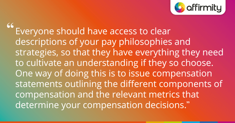 "Everyone should have access to clear descriptions of your pay philosophies and strategies, so that they have everything they need to cultivate an understanding if they so choose. One way of doing this is to issue compensation statements outlining the different components of compensation and the relevant metrics that determine your compensation decisions."