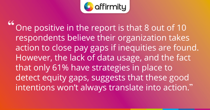 "One positive in the report is that 8 out of 10 respondents believe their organization takes action to close pay gaps if inequities are found. However, the lack of data usage, and the fact that only 61% have strategies in place to detect equity gaps, suggests that these good intentions won’t always translate into action."