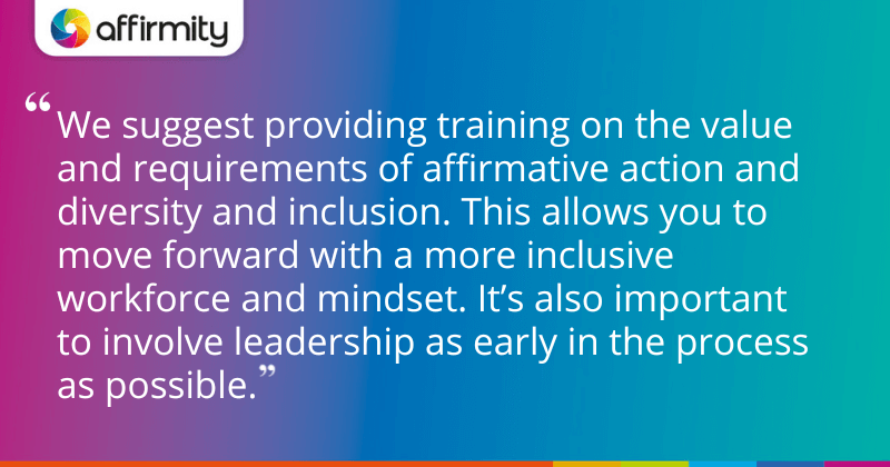 "We suggest providing training on the value and requirements of affirmative action and diversity and inclusion. This allows you to move forward with a more inclusive workforce and mindset. It’s also important to involve leadership as early in the process as possible."
