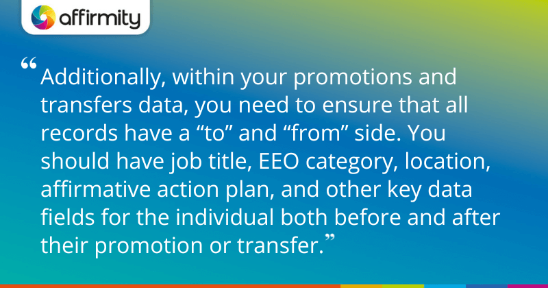 "Additionally, within your promotions and transfers data, you need to ensure that all records have a “to” and “from” side. You should have job title, EEO category, location, affirmative action plan, and other key data fields for the individual both before and after their promotion or transfer."
