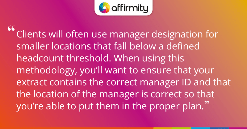 "Clients will often use manager designation for smaller locations that fall below a defined headcount threshold. When using this methodology, you’ll want to ensure that your extract contains the correct manager ID and that the location of the manager is correct so that you’re able to put them in the proper plan."