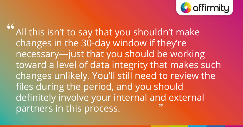 "All this isn’t to say that you shouldn’t make changes in the 30-day window if they’re necessary—just that you should be working toward a level of data integrity that makes such changes unlikely. You’ll still need to review the files during the period, and you should definitely involve your internal and external partners in this process."