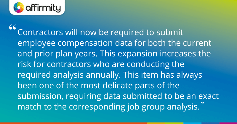 "Contractors will now be required to submit employee compensation data for both the current and prior plan years. This expansion increases the risk for contractors who are conducting the required analysis annually. This item has always been one of the most delicate parts of the submission, requiring data submitted to be an exact match to the corresponding job group analysis."